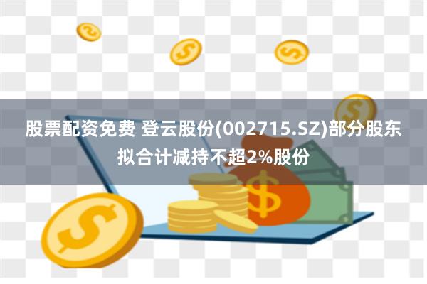 股票配资免费 登云股份(002715.SZ)部分股东拟合计减持不超2%股份