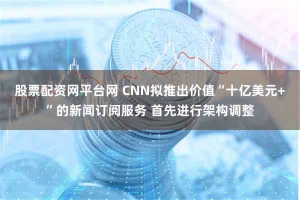 股票配资网平台网 CNN拟推出价值“十亿美元+”的新闻订阅服务 首先进行架构调整