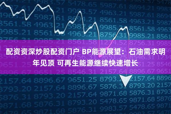 配资资深炒股配资门户 BP能源展望：石油需求明年见顶 可再生能源继续快速增长