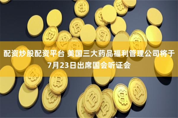 配资炒股配资平台 美国三大药品福利管理公司将于7月23日出席国会听证会