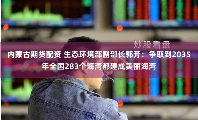 内蒙古期货配资 生态环境部副部长郭芳：争取到2035年全国283个海湾都建成美丽海湾