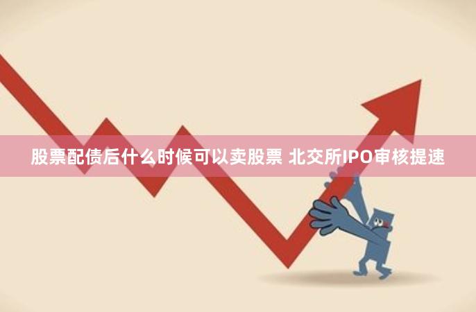 股票配债后什么时候可以卖股票 北交所IPO审核提速