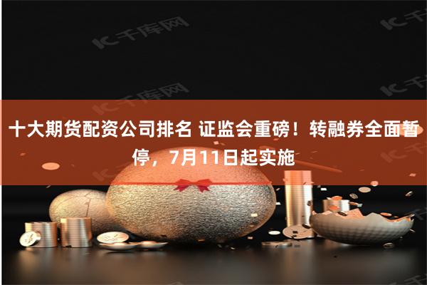 十大期货配资公司排名 证监会重磅！转融券全面暂停，7月11日起实施