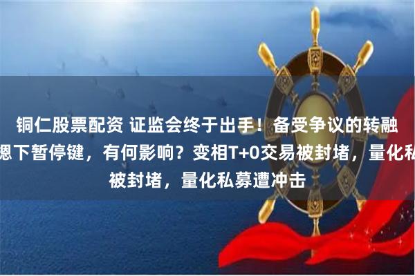 铜仁股票配资 证监会终于出手！备受争议的转融券业务被摁下暂停键，有何影响？变相T+0交易被封堵，量化私募遭冲击