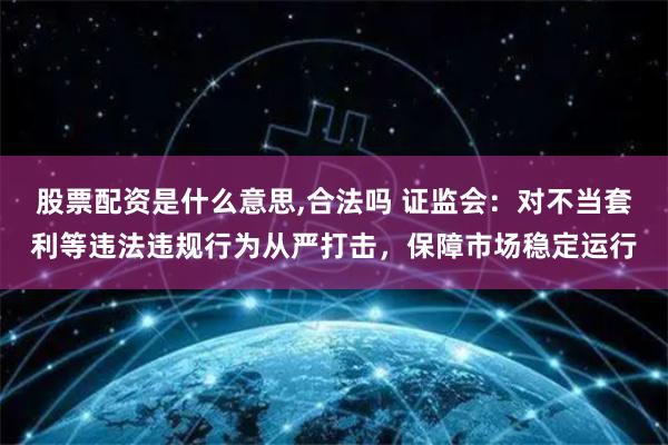 股票配资是什么意思,合法吗 证监会：对不当套利等违法违规行为从严打击，保障市场稳定运行