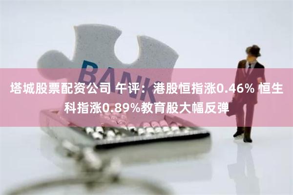 塔城股票配资公司 午评：港股恒指涨0.46% 恒生科指涨0.89%教育股大幅反弹