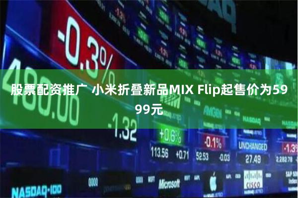 股票配资推广 小米折叠新品MIX Flip起售价为5999元