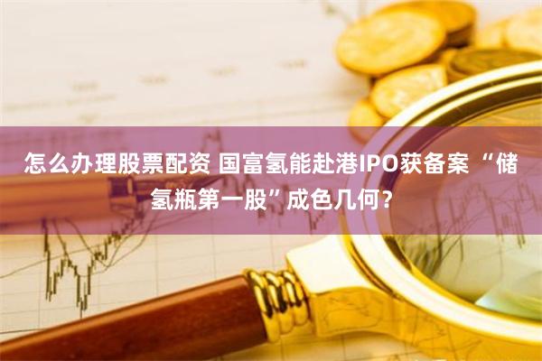 怎么办理股票配资 国富氢能赴港IPO获备案 “储氢瓶第一股”成色几何？