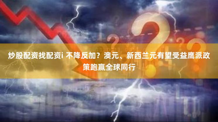 炒股配资找配资i 不降反加？澳元、新西兰元有望受益鹰派政策跑赢全球同行