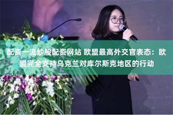 配资一流炒股配资网站 欧盟最高外交官表态：欧盟完全支持乌克兰对库尔斯克地区的行动