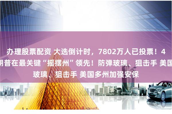 办理股票配资 大选倒计时，7802万人已投票！49%比48% 特朗普在最关键“摇摆州”领先！防弹玻璃、狙击手 美国多州加强安保