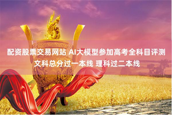 配资股票交易网站 AI大模型参加高考全科目评测 文科总分过一本线 理科过二本线