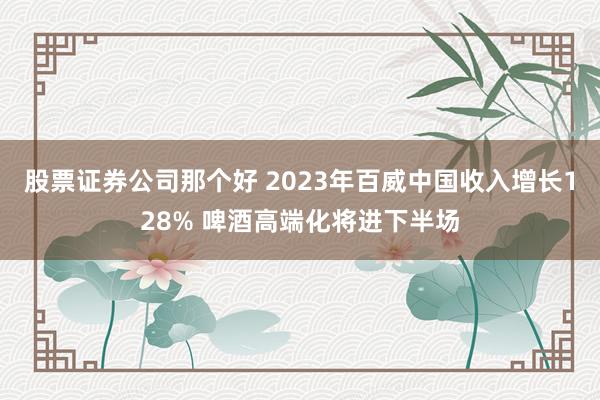 股票证券公司那个好 2023年百威中国收入增长128% 啤酒高端化将进下半场