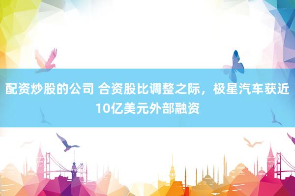 配资炒股的公司 合资股比调整之际,极星汽车获近10亿美元外部融资