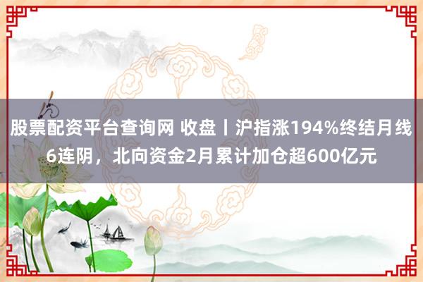股票配资平台查询网 收盘丨沪指涨194%终结月线6连阴,北向资金2月累计加仓超600亿元