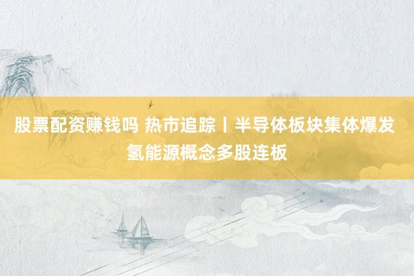 股票配资赚钱吗 热市追踪丨半导体板块集体爆发 氢能源概念多股连板