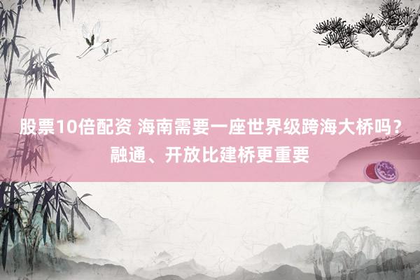 股票10倍配资 海南需要一座世界级跨海大桥吗?融通、开放比建桥更重要