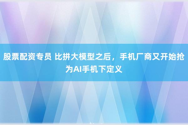 股票配资专员 比拼大模型之后,手机厂商又开始抢为AI手机下定义