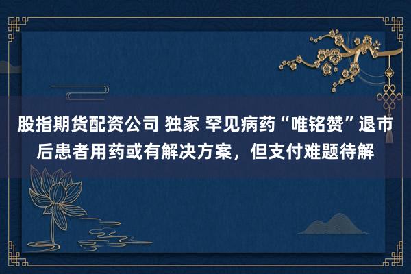 股指期货配资公司 独家 罕见病药“唯铭赞”退市后患者用药或有解决方案,但支付难题待解