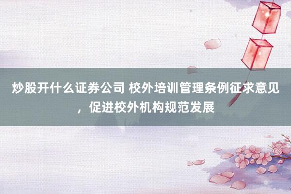 炒股开什么证券公司 校外培训管理条例征求意见,促进校外机构规范发展