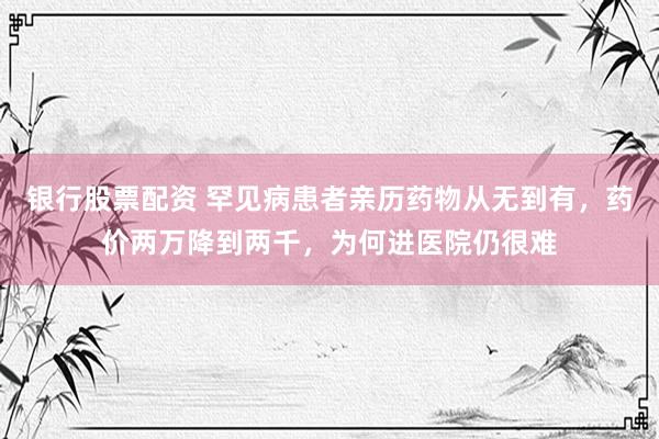 银行股票配资 罕见病患者亲历药物从无到有,药价两万降到两千,为何进医院仍很难