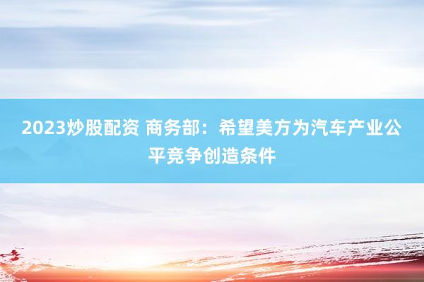 2023炒股配资 商务部:希望美方为汽车产业公平竞争创造条件