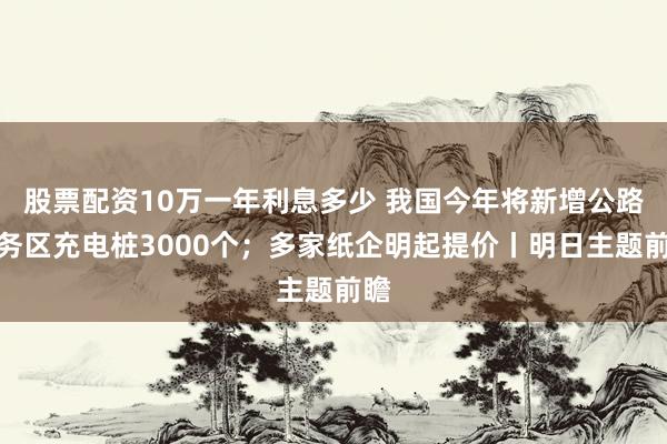 股票配资10万一年利息多少 我国今年将新增公路服务区充电桩3000个；多家纸企明起提价丨明日主题前瞻