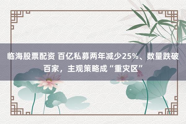 临海股票配资 百亿私募两年减少25%、数量跌破百家,主观策略成“重灾区”