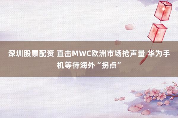 深圳股票配资 直击MWC欧洲市场抢声量 华为手机等待海外“拐点”