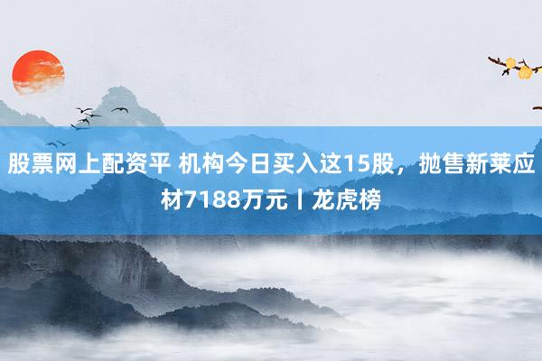 股票网上配资平 机构今日买入这15股,抛售新莱应材7188万元丨龙虎榜