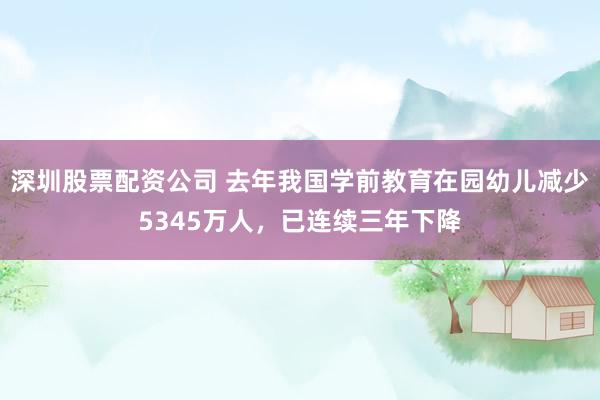 深圳股票配资公司 去年我国学前教育在园幼儿减少5345万人,已连续三年下降