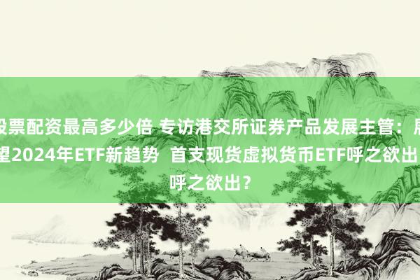 股票配资最高多少倍 专访港交所证券产品发展主管：展望2024年ETF新趋势  首支现货虚拟货币ETF呼之欲出？