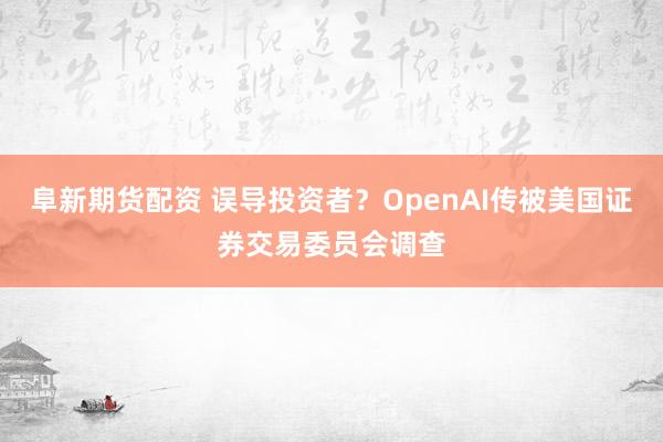 阜新期货配资 误导投资者？OpenAI传被美国证券交易委员会调查