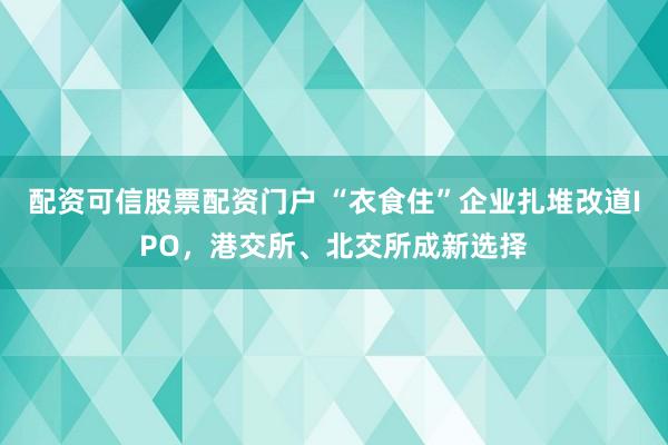 配资可信股票配资门户 “衣食住”企业扎堆改道IPO，港交所、北交所成新选择