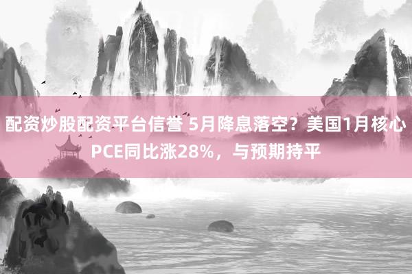 配资炒股配资平台信誉 5月降息落空？美国1月核心PCE同比涨28%，与预期持平