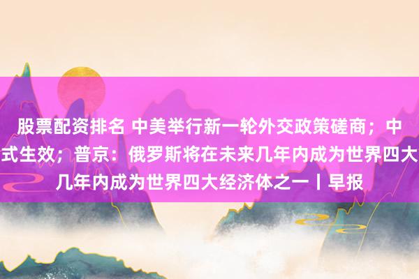 股票配资排名 中美举行新一轮外交政策磋商；中泰互免签证协定正式生效；普京：俄罗斯将在未来几年内成为世界四大经济体之一丨早报