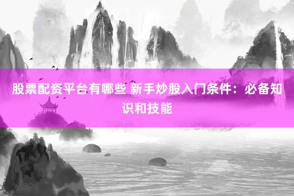 股票配资平台有哪些 新手炒股入门条件:必备知识和技能
