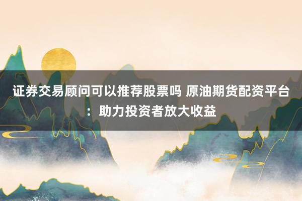 证券交易顾问可以推荐股票吗 原油期货配资平台:助力投资者放大收益