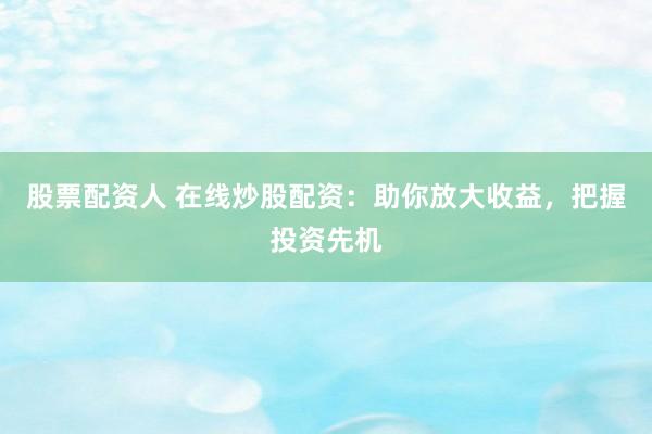 股票配资人 在线炒股配资:助你放大收益,把握投资先机