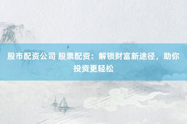 股市配资公司 股票配资:解锁财富新途径,助你投资更轻松
