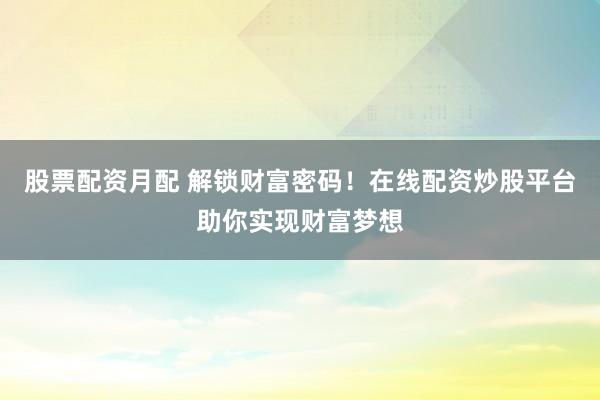 股票配资月配 解锁财富密码！在线配资炒股平台助你实现财富梦想