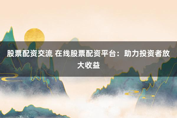 股票配资交流 在线股票配资平台：助力投资者放大收益