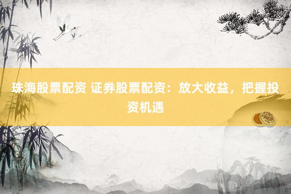 珠海股票配资 证券股票配资：放大收益，把握投资机遇