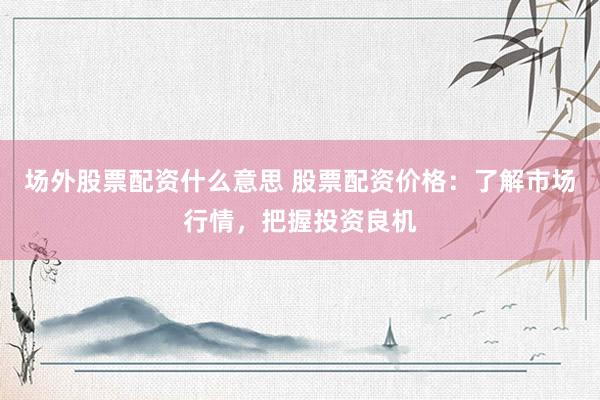 场外股票配资什么意思 股票配资价格:了解市场行情,把握投资良机