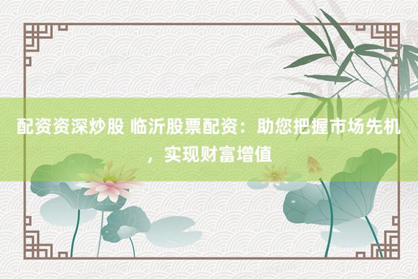 配资资深炒股 临沂股票配资：助您把握市场先机，实现财富增值