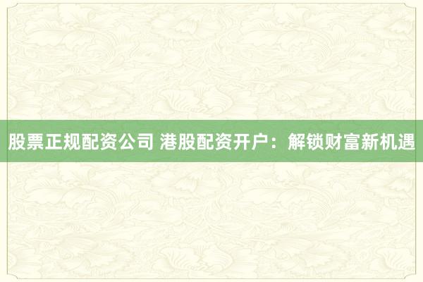 股票正规配资公司 港股配资开户:解锁财富新机遇