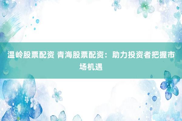 温岭股票配资 青海股票配资:助力投资者把握市场机遇
