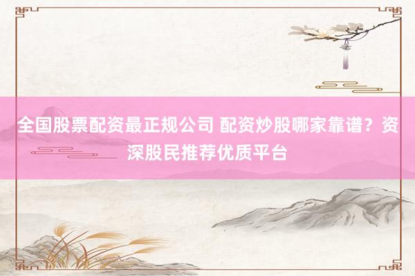 全国股票配资最正规公司 配资炒股哪家靠谱?资深股民推荐优质平台
