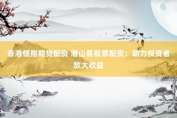 香港恒指期货配资 潜山县股票配资:助力投资者放大收益