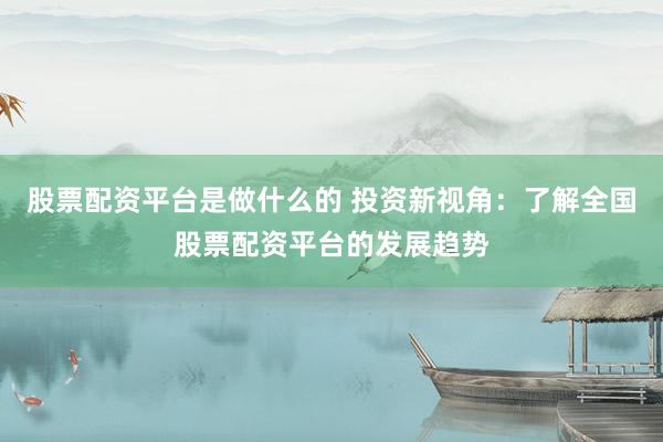 股票配资平台是做什么的 投资新视角:了解全国股票配资平台的发展趋势